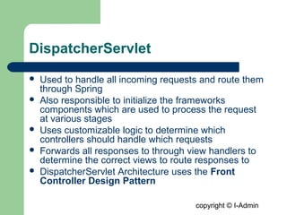 copyright © I-Admin
DispatcherServlet
 Used to handle all incoming requests and route them
through Spring
 Also responsible to initialize the frameworks
components which are used to process the request
at various stages
 Uses customizable logic to determine which
controllers should handle which requests
 Forwards all responses to through view handlers to
determine the correct views to route responses to
 DispatcherServlet Architecture uses the Front
Controller Design Pattern
 
