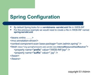 copyright © I-Admin
Spring Configuration
 By default Spring looks for a servletname -servlet.xml file in /WEB-INF
 For the previous example we would need to create a file in /WEB-INF named
spring-servlet.xml
<beans xmlns …….>
<mvc:annotation-driven/>
<context:component-scan base-package="com.iadmin.spring" />
<bean class="org.springframework.web.servlet.view.InternalResourceViewResolver">
<property name="prefix" value="/WEB-INF/jsp/" />
<property name="suffix" value=".jsp" />
</bean>
</beans>
 