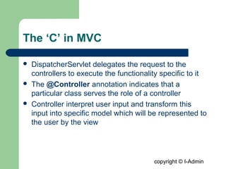 copyright © I-Admin
The ‘C’ in MVC
 DispatcherServlet delegates the request to the
controllers to execute the functionality specific to it
 The @Controller annotation indicates that a
particular class serves the role of a controller
 Controller interpret user input and transform this
input into specific model which will be represented to
the user by the view
 