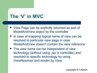 copyright © I-Admin
The ‘V’ in MVC
 View Page can be explicitly returned as part of
ModelAndView object by the controller
 In case of mapping logical name of view can be
resolved to particular view page in case
ModelAndView doesn’t contain the view reference
 The view name can be independent of view
technology (without using .jsp in controller) and
resolved to specific technology by using
ViewResolver and render by View
 