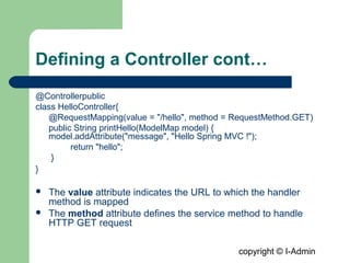 copyright © I-Admin
Defining a Controller cont…
@Controllerpublic
class HelloController{
@RequestMapping(value = "/hello", method = RequestMethod.GET)
public String printHello(ModelMap model) {
model.addAttribute("message", "Hello Spring MVC !");
return "hello";
}
}
 The value attribute indicates the URL to which the handler
method is mapped
 The method attribute defines the service method to handle
HTTP GET request
 