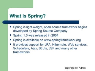 copyright © I-Admin
What is Spring?
 Spring is light weight, open source framework begins
developed by Spring Source Company
 Spring 1.0 was released in 2004
 Spring is available on www.springframework.org
 It provides support for JPA, Hibernate, Web services,
Schedulers, Ajax, Struts, JSF and many other
frameworks
 