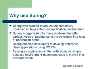 copyright © I-Admin
Why use Spring?
 Spring was created to reduce the complexity
observed in Java enterprise application development
 Spring is organised into many modules that offer
various types of assistance to the developer in a host
of application areas
• Spring enables developers to develop enterprise-
class applications using POJOs
• Testing an application written with Spring is simple
because environment-dependent code is moved into
this framework
 