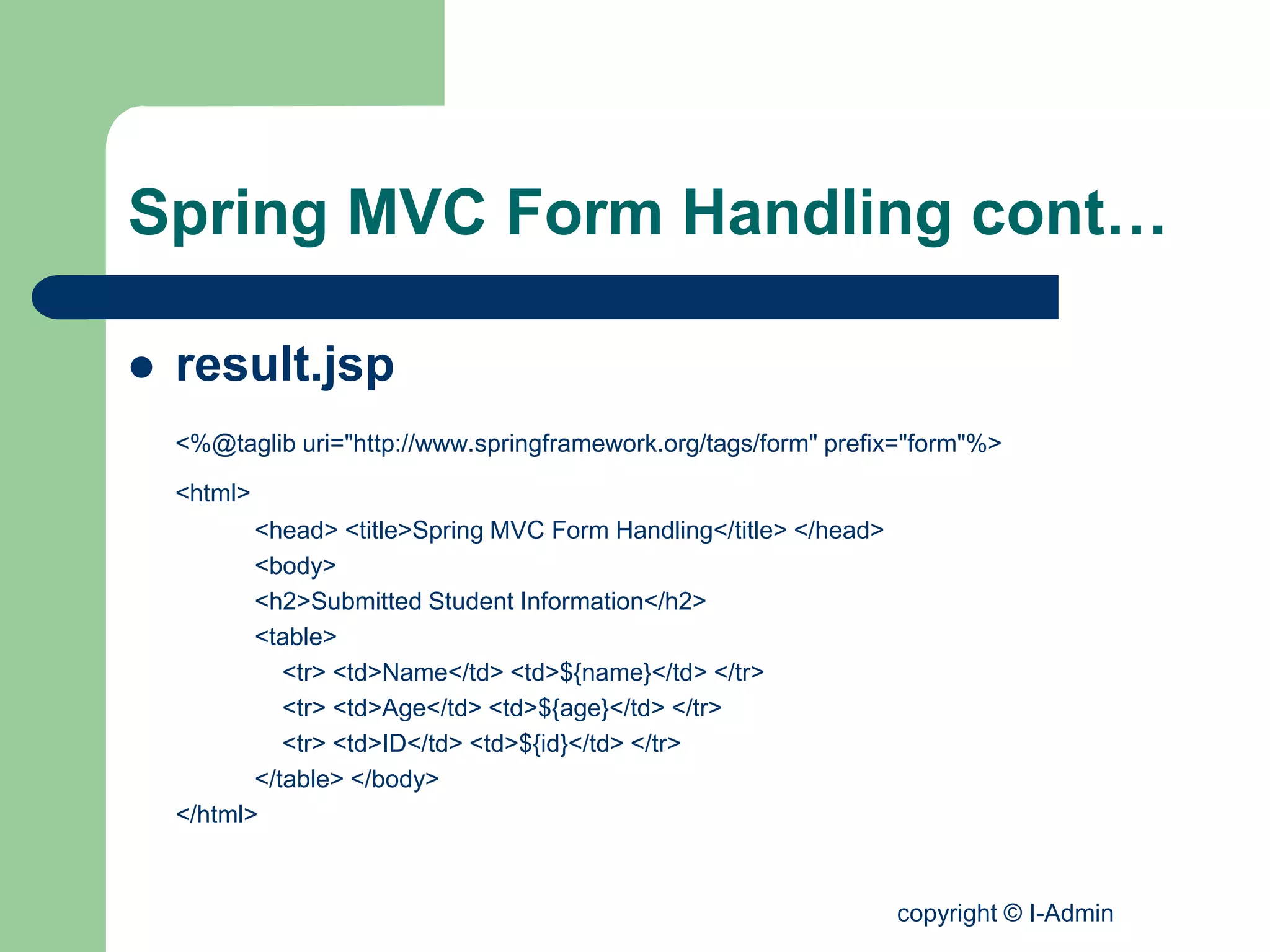 copyright © I-Admin
Spring MVC Form Handling cont…
 result.jsp
<%@taglib uri="http://www.springframework.org/tags/form" prefix="form"%>
<html>
<head> <title>Spring MVC Form Handling</title> </head>
<body>
<h2>Submitted Student Information</h2>
<table>
<tr> <td>Name</td> <td>${name}</td> </tr>
<tr> <td>Age</td> <td>${age}</td> </tr>
<tr> <td>ID</td> <td>${id}</td> </tr>
</table> </body>
</html>
 