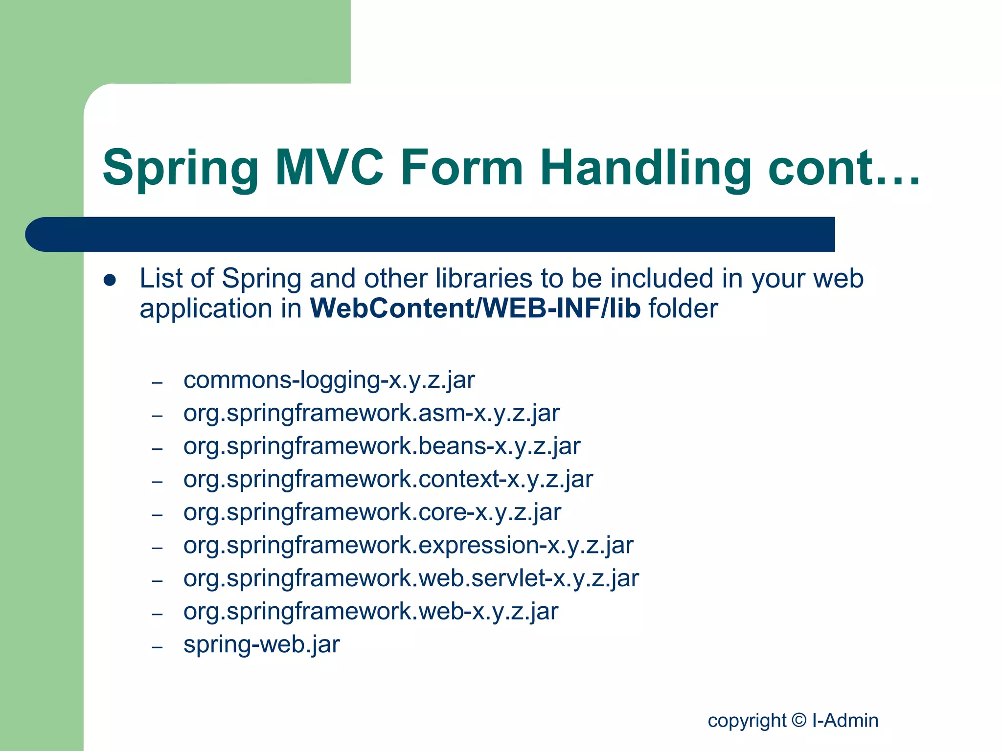copyright © I-Admin
Spring MVC Form Handling cont…
 List of Spring and other libraries to be included in your web
application in WebContent/WEB-INF/lib folder
– commons-logging-x.y.z.jar
– org.springframework.asm-x.y.z.jar
– org.springframework.beans-x.y.z.jar
– org.springframework.context-x.y.z.jar
– org.springframework.core-x.y.z.jar
– org.springframework.expression-x.y.z.jar
– org.springframework.web.servlet-x.y.z.jar
– org.springframework.web-x.y.z.jar
– spring-web.jar
 