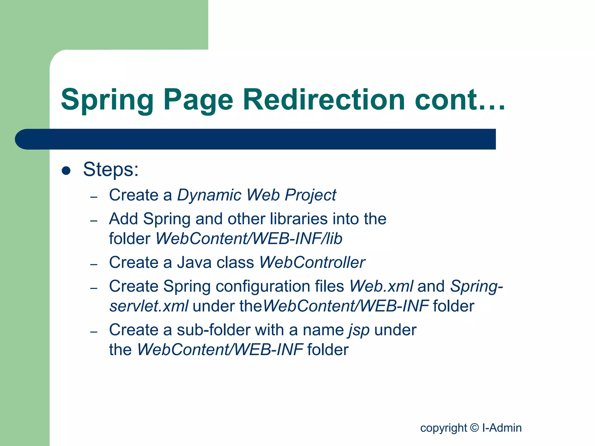 copyright © I-Admin
Spring Page Redirection cont…
 Steps:
– Create a Dynamic Web Project
– Add Spring and other libraries into the
folder WebContent/WEB-INF/lib
– Create a Java class WebController
– Create Spring configuration files Web.xml and Spring-
servlet.xml under theWebContent/WEB-INF folder
– Create a sub-folder with a name jsp under
the WebContent/WEB-INF folder
 