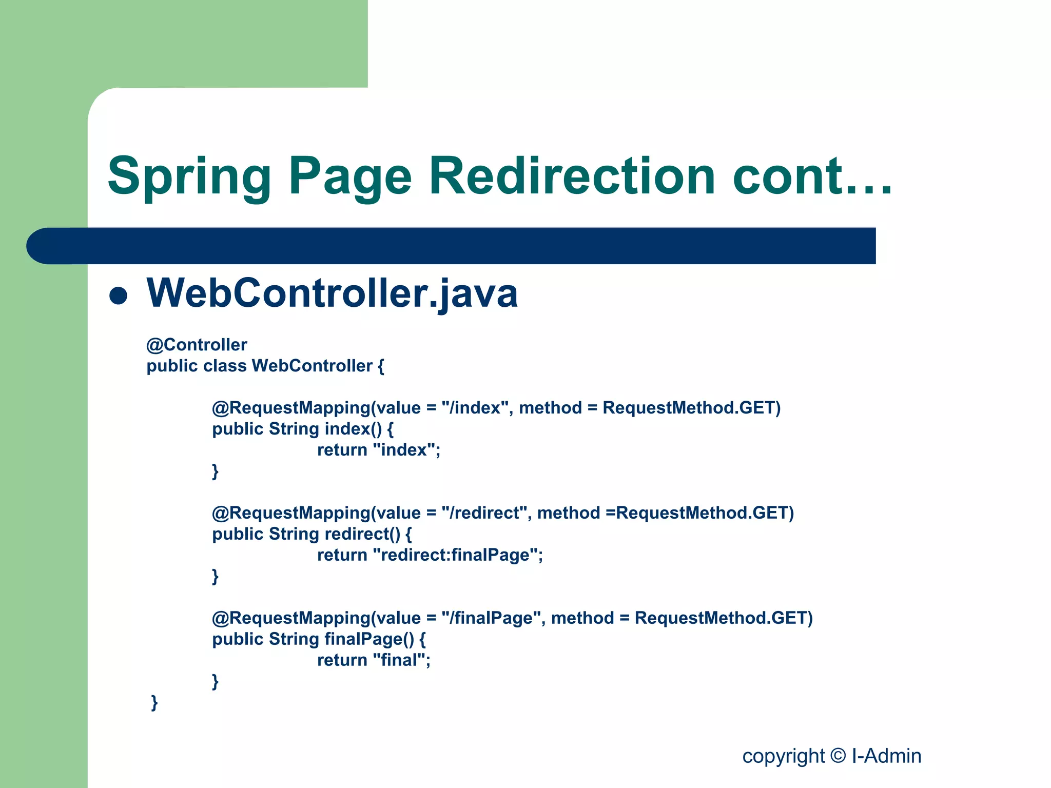 copyright © I-Admin
Spring Page Redirection cont…
 WebController.java
@Controller
public class WebController {
@RequestMapping(value = "/index", method = RequestMethod.GET)
public String index() {
return "index";
}
@RequestMapping(value = "/redirect", method =RequestMethod.GET)
public String redirect() {
return "redirect:finalPage";
}
@RequestMapping(value = "/finalPage", method = RequestMethod.GET)
public String finalPage() {
return "final";
}
}
 