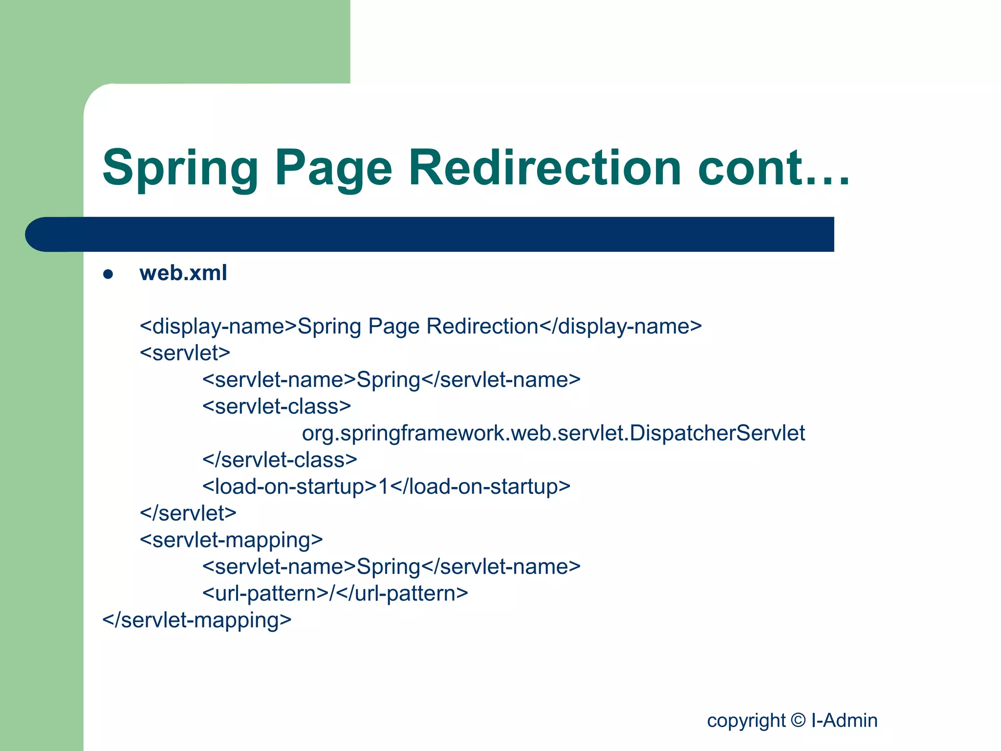 copyright © I-Admin
Spring Page Redirection cont…
 web.xml
<display-name>Spring Page Redirection</display-name>
<servlet>
<servlet-name>Spring</servlet-name>
<servlet-class>
org.springframework.web.servlet.DispatcherServlet
</servlet-class>
<load-on-startup>1</load-on-startup>
</servlet>
<servlet-mapping>
<servlet-name>Spring</servlet-name>
<url-pattern>/</url-pattern>
</servlet-mapping>
 
