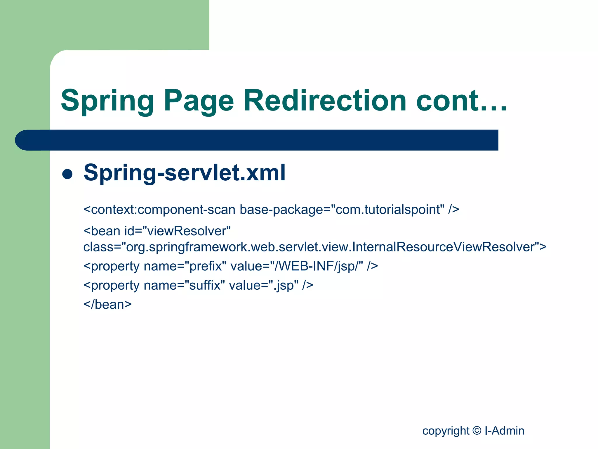 copyright © I-Admin
Spring Page Redirection cont…
 Spring-servlet.xml
<context:component-scan base-package="com.tutorialspoint" />
<bean id="viewResolver"
class="org.springframework.web.servlet.view.InternalResourceViewResolver">
<property name="prefix" value="/WEB-INF/jsp/" />
<property name="suffix" value=".jsp" />
</bean>
 