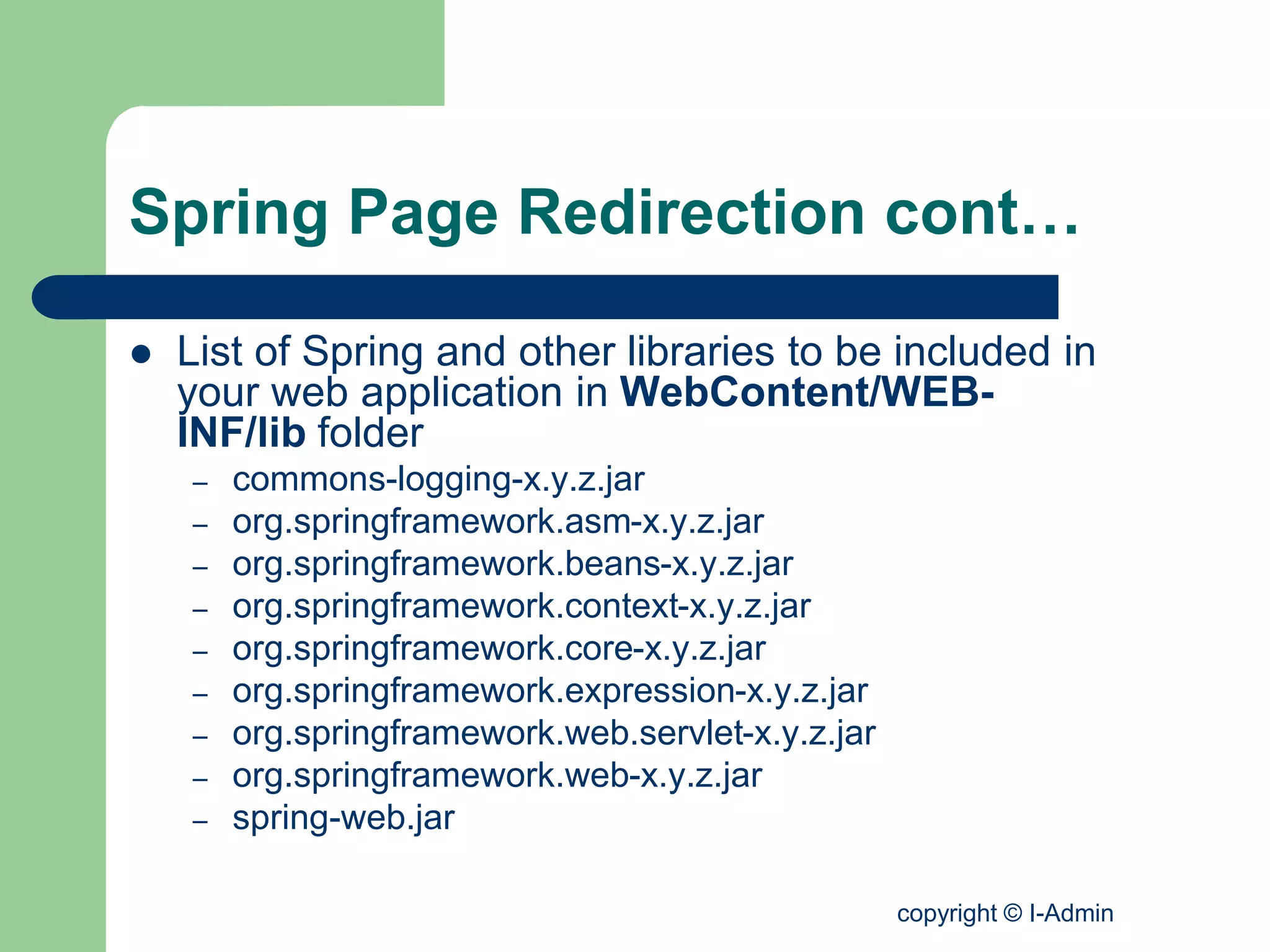 copyright © I-Admin
Spring Page Redirection cont…
 List of Spring and other libraries to be included in
your web application in WebContent/WEB-
INF/lib folder
– commons-logging-x.y.z.jar
– org.springframework.asm-x.y.z.jar
– org.springframework.beans-x.y.z.jar
– org.springframework.context-x.y.z.jar
– org.springframework.core-x.y.z.jar
– org.springframework.expression-x.y.z.jar
– org.springframework.web.servlet-x.y.z.jar
– org.springframework.web-x.y.z.jar
– spring-web.jar
 