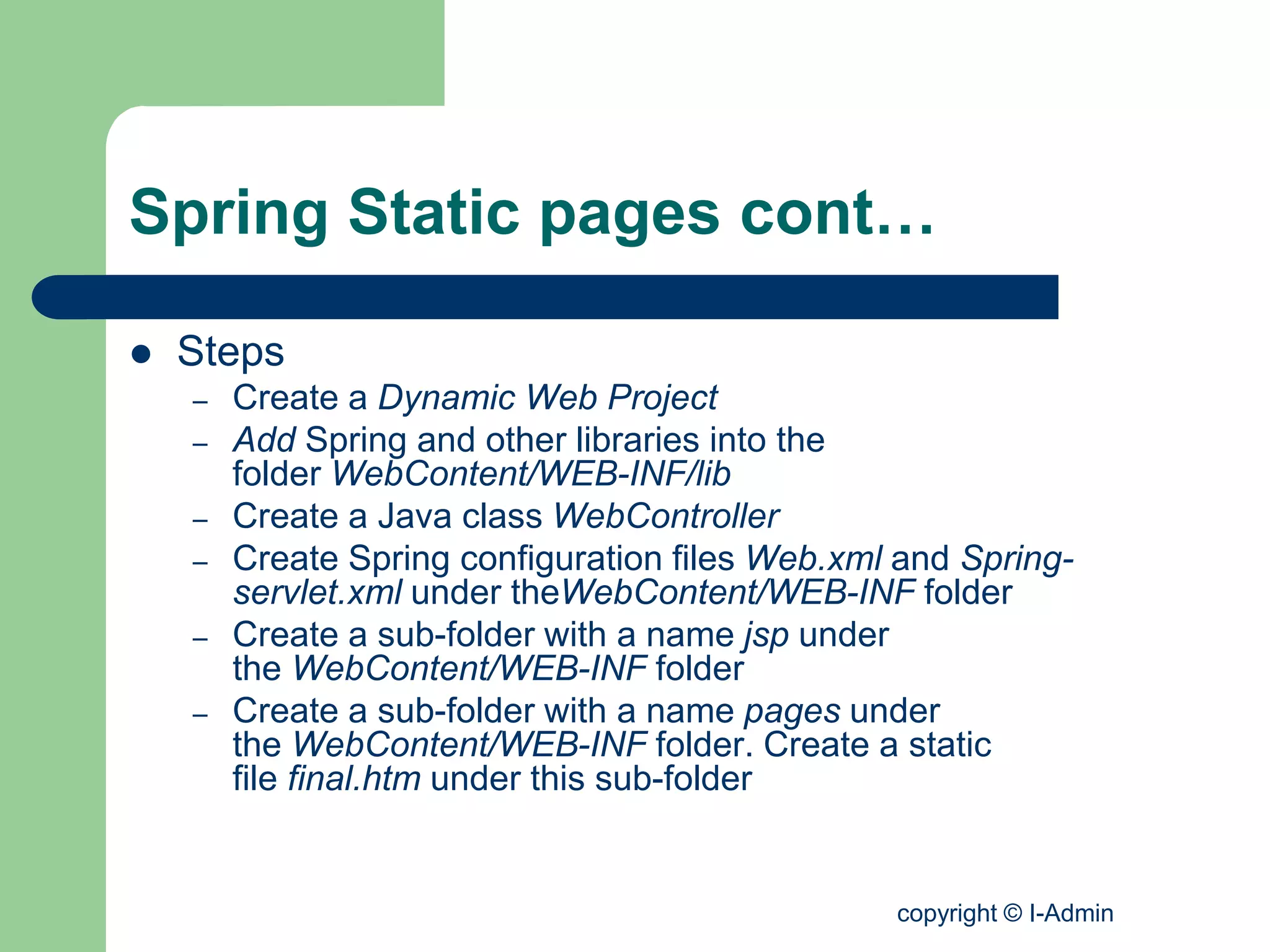 copyright © I-Admin
Spring Static pages cont…
 Steps
– Create a Dynamic Web Project
– Add Spring and other libraries into the
folder WebContent/WEB-INF/lib
– Create a Java class WebController
– Create Spring configuration files Web.xml and Spring-
servlet.xml under theWebContent/WEB-INF folder
– Create a sub-folder with a name jsp under
the WebContent/WEB-INF folder
– Create a sub-folder with a name pages under
the WebContent/WEB-INF folder. Create a static
file final.htm under this sub-folder
 