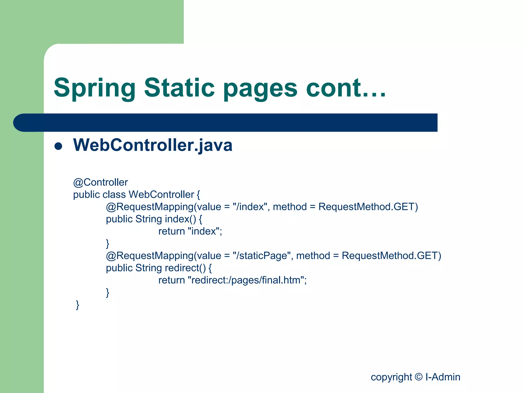 copyright © I-Admin
Spring Static pages cont…
 WebController.java
@Controller
public class WebController {
@RequestMapping(value = "/index", method = RequestMethod.GET)
public String index() {
return "index";
}
@RequestMapping(value = "/staticPage", method = RequestMethod.GET)
public String redirect() {
return "redirect:/pages/final.htm";
}
}
 
