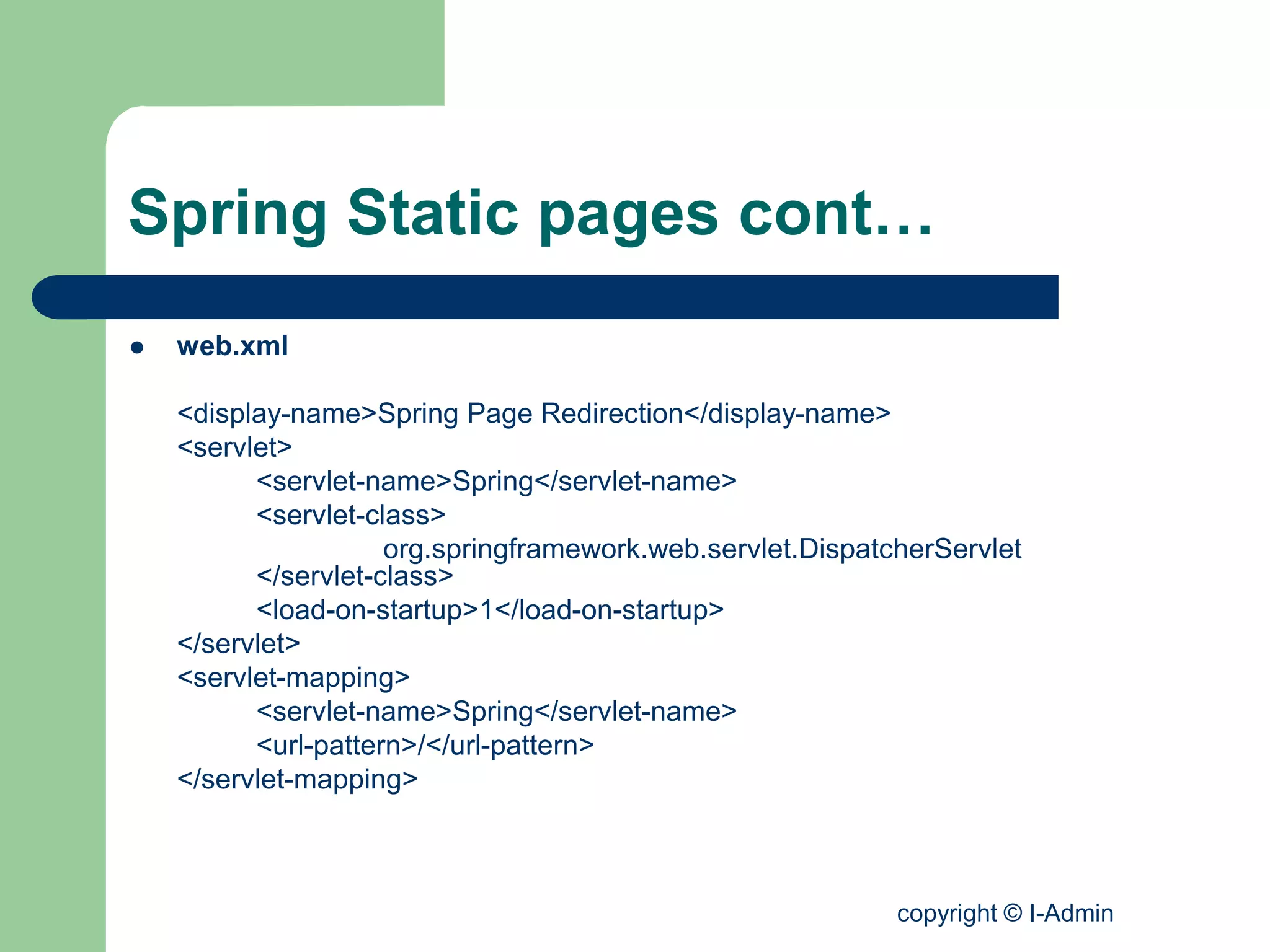 copyright © I-Admin
Spring Static pages cont…
 web.xml
<display-name>Spring Page Redirection</display-name>
<servlet>
<servlet-name>Spring</servlet-name>
<servlet-class>
org.springframework.web.servlet.DispatcherServlet
</servlet-class>
<load-on-startup>1</load-on-startup>
</servlet>
<servlet-mapping>
<servlet-name>Spring</servlet-name>
<url-pattern>/</url-pattern>
</servlet-mapping>
 
