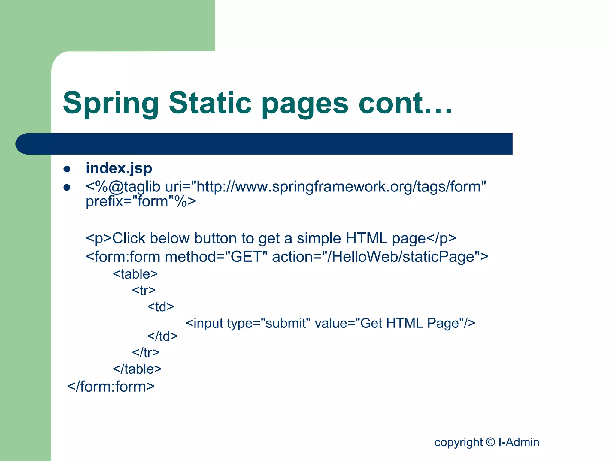 copyright © I-Admin
Spring Static pages cont…
 index.jsp
 <%@taglib uri="http://www.springframework.org/tags/form"
prefix="form"%>
<p>Click below button to get a simple HTML page</p>
<form:form method="GET" action="/HelloWeb/staticPage">
<table>
<tr>
<td>
<input type="submit" value="Get HTML Page"/>
</td>
</tr>
</table>
</form:form>
 