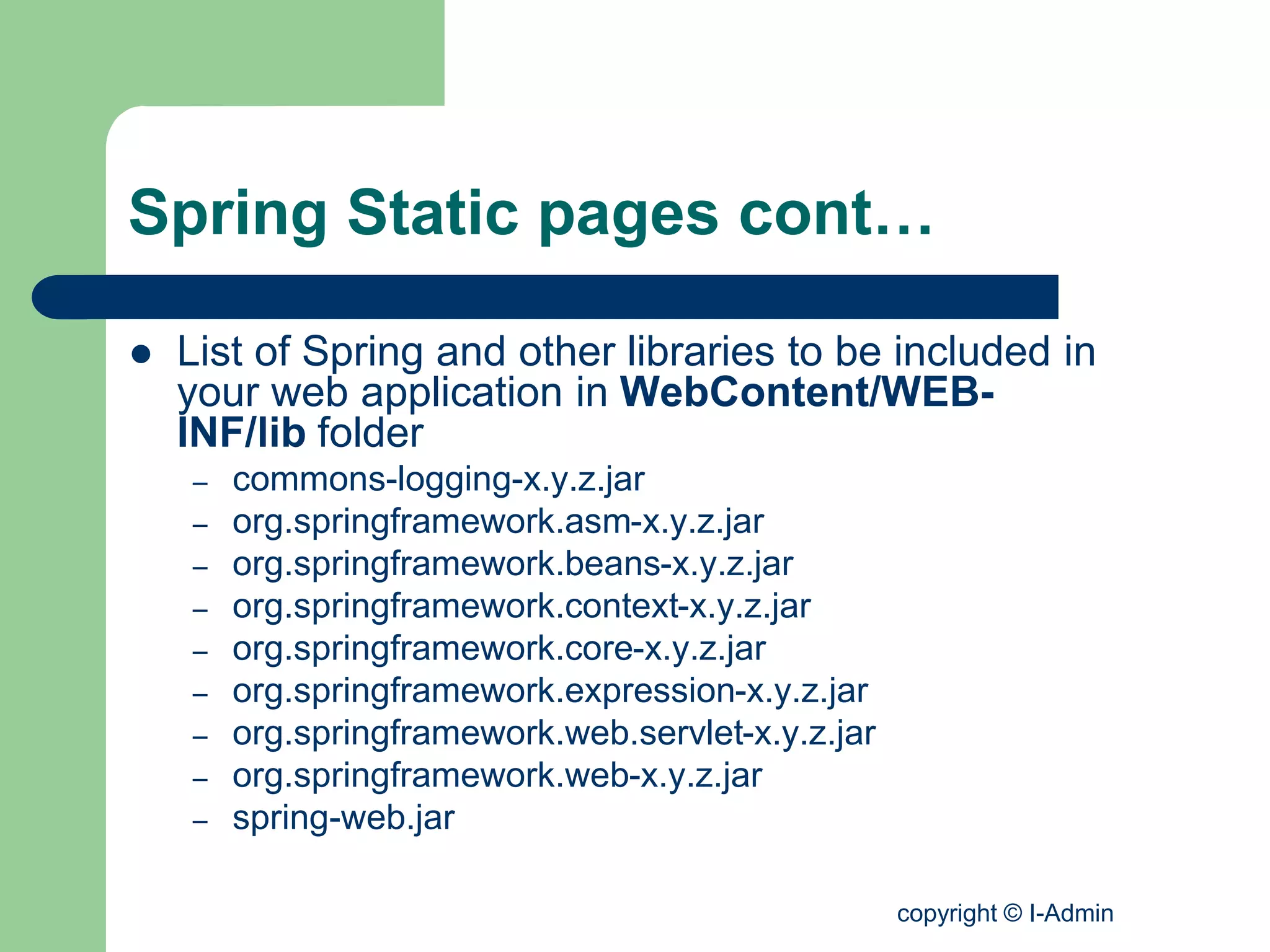 copyright © I-Admin
Spring Static pages cont…
 List of Spring and other libraries to be included in
your web application in WebContent/WEB-
INF/lib folder
– commons-logging-x.y.z.jar
– org.springframework.asm-x.y.z.jar
– org.springframework.beans-x.y.z.jar
– org.springframework.context-x.y.z.jar
– org.springframework.core-x.y.z.jar
– org.springframework.expression-x.y.z.jar
– org.springframework.web.servlet-x.y.z.jar
– org.springframework.web-x.y.z.jar
– spring-web.jar
 