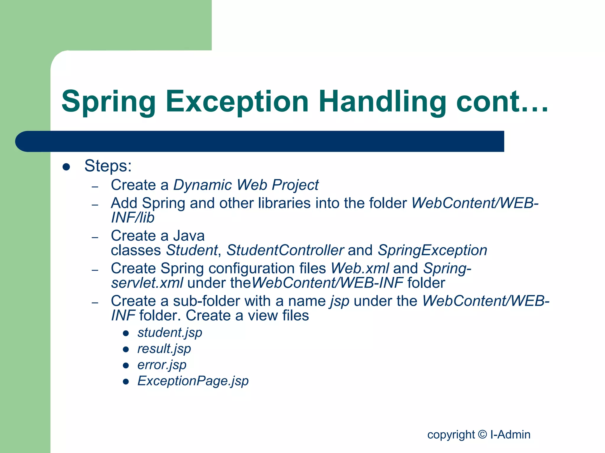 copyright © I-Admin
Spring Exception Handling cont…
 Steps:
– Create a Dynamic Web Project
– Add Spring and other libraries into the folder WebContent/WEB-
INF/lib
– Create a Java
classes Student, StudentController and SpringException
– Create Spring configuration files Web.xml and Spring-
servlet.xml under theWebContent/WEB-INF folder
– Create a sub-folder with a name jsp under the WebContent/WEB-
INF folder. Create a view files
 student.jsp
 result.jsp
 error.jsp
 ExceptionPage.jsp
 