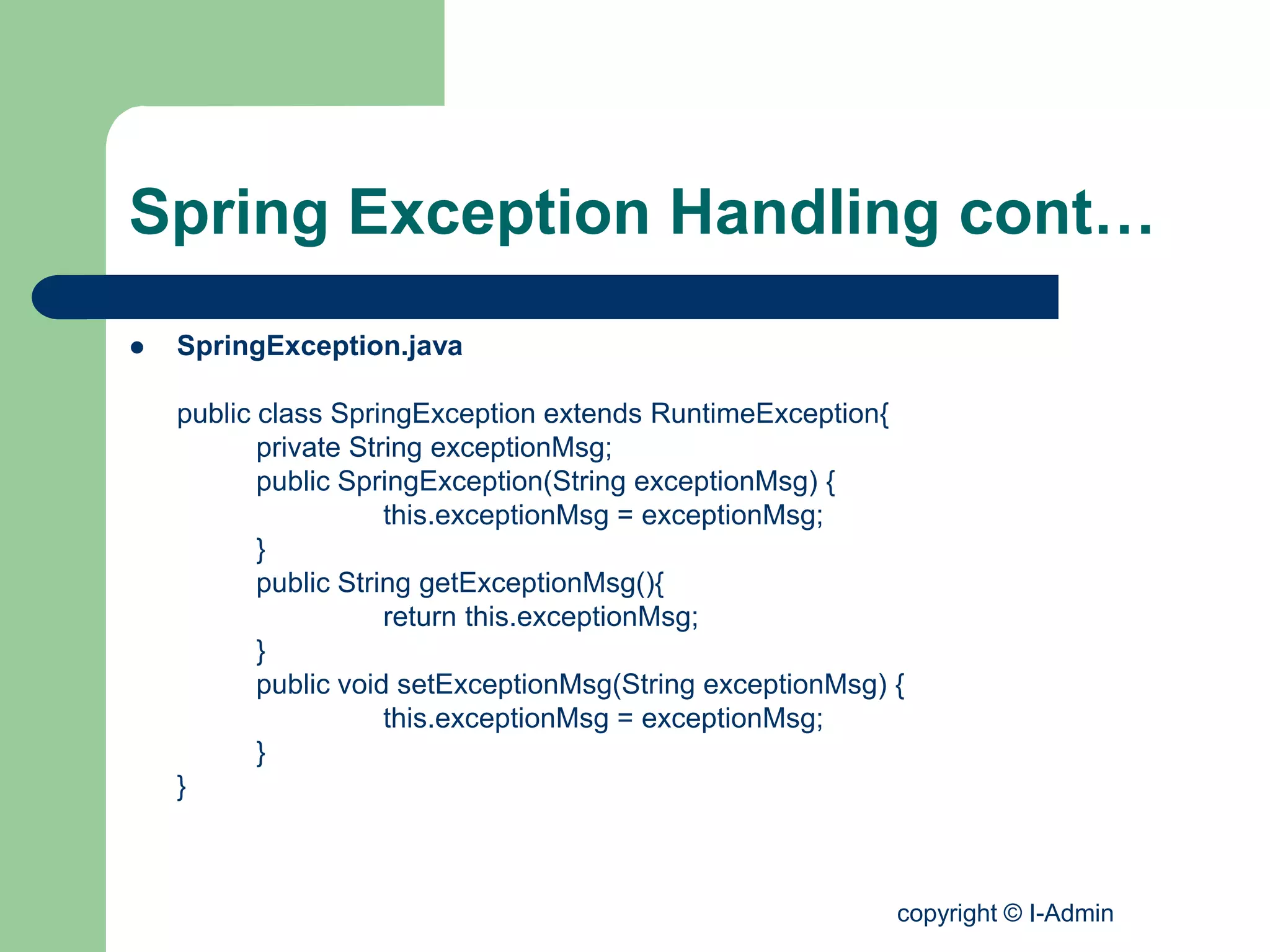 copyright © I-Admin
Spring Exception Handling cont…
 SpringException.java
public class SpringException extends RuntimeException{
private String exceptionMsg;
public SpringException(String exceptionMsg) {
this.exceptionMsg = exceptionMsg;
}
public String getExceptionMsg(){
return this.exceptionMsg;
}
public void setExceptionMsg(String exceptionMsg) {
this.exceptionMsg = exceptionMsg;
}
}
 