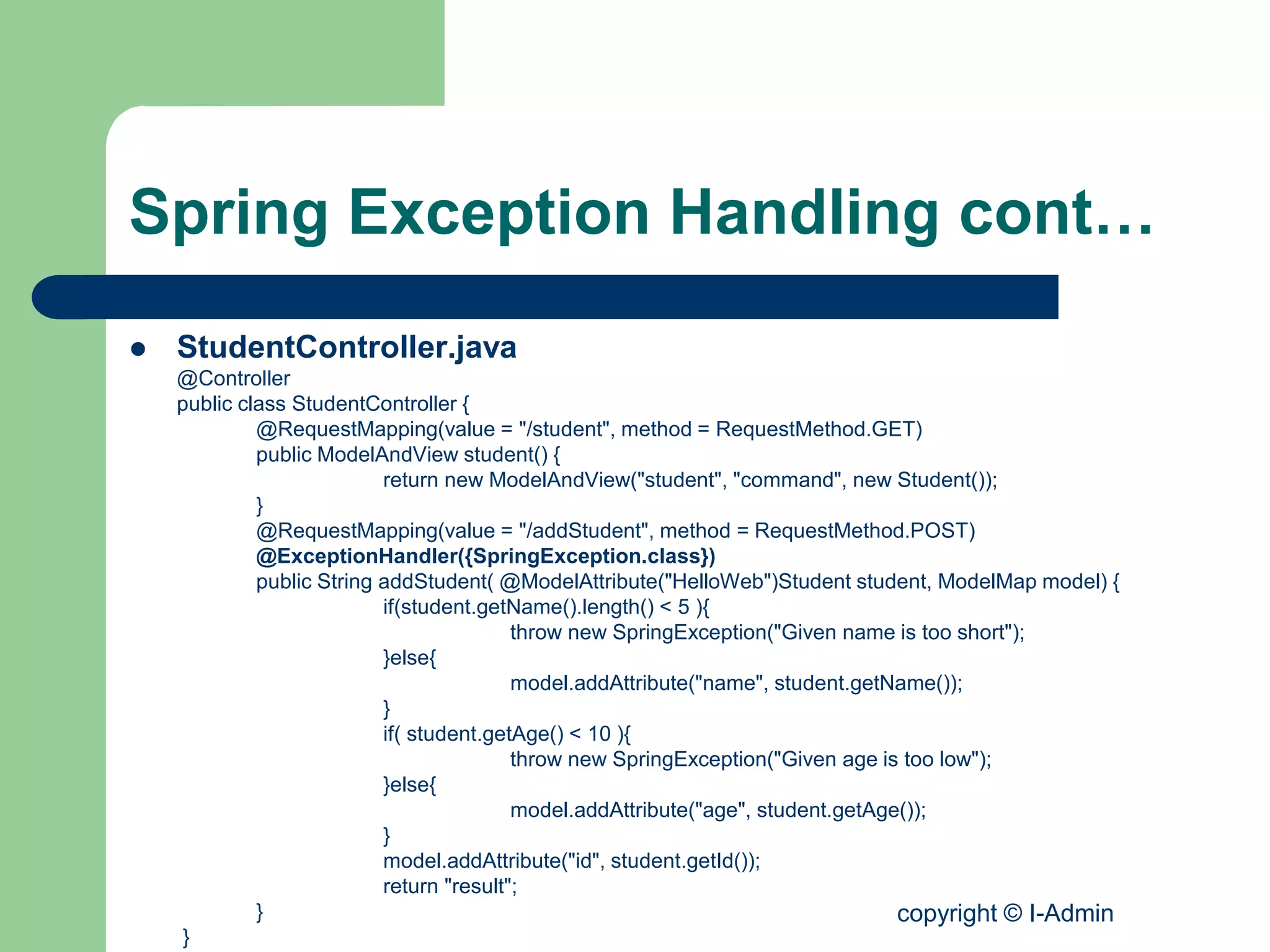 copyright © I-Admin
Spring Exception Handling cont…
 StudentController.java
@Controller
public class StudentController {
@RequestMapping(value = "/student", method = RequestMethod.GET)
public ModelAndView student() {
return new ModelAndView("student", "command", new Student());
}
@RequestMapping(value = "/addStudent", method = RequestMethod.POST)
@ExceptionHandler({SpringException.class})
public String addStudent( @ModelAttribute("HelloWeb")Student student, ModelMap model) {
if(student.getName().length() < 5 ){
throw new SpringException("Given name is too short");
}else{
model.addAttribute("name", student.getName());
}
if( student.getAge() < 10 ){
throw new SpringException("Given age is too low");
}else{
model.addAttribute("age", student.getAge());
}
model.addAttribute("id", student.getId());
return "result";
}
}
 