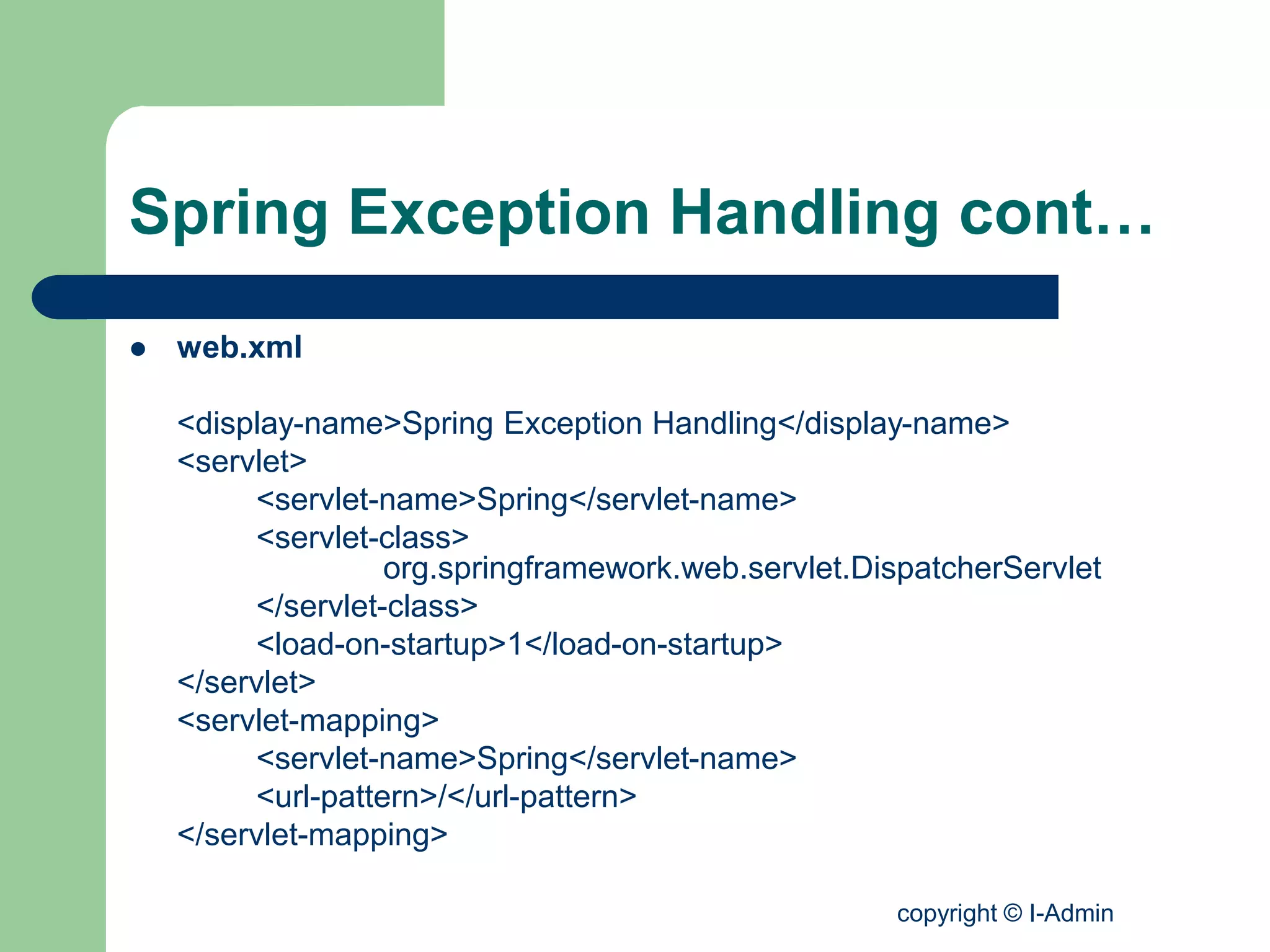 copyright © I-Admin
Spring Exception Handling cont…
 web.xml
<display-name>Spring Exception Handling</display-name>
<servlet>
<servlet-name>Spring</servlet-name>
<servlet-class>
org.springframework.web.servlet.DispatcherServlet
</servlet-class>
<load-on-startup>1</load-on-startup>
</servlet>
<servlet-mapping>
<servlet-name>Spring</servlet-name>
<url-pattern>/</url-pattern>
</servlet-mapping>
 