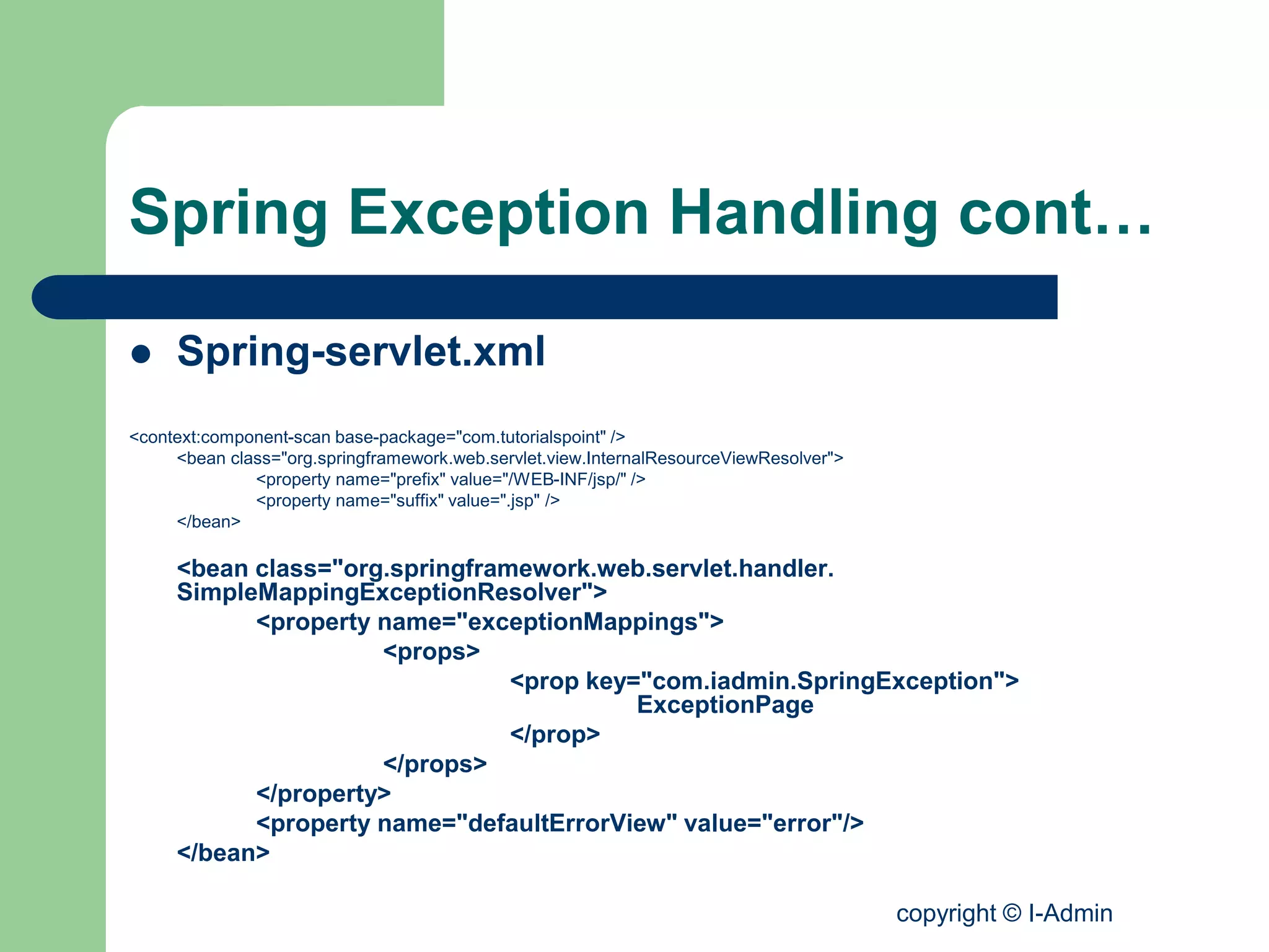 copyright © I-Admin
Spring Exception Handling cont…
 Spring-servlet.xml
<context:component-scan base-package="com.tutorialspoint" />
<bean class="org.springframework.web.servlet.view.InternalResourceViewResolver">
<property name="prefix" value="/WEB-INF/jsp/" />
<property name="suffix" value=".jsp" />
</bean>
<bean class="org.springframework.web.servlet.handler.
SimpleMappingExceptionResolver">
<property name="exceptionMappings">
<props>
<prop key="com.iadmin.SpringException">
ExceptionPage
</prop>
</props>
</property>
<property name="defaultErrorView" value="error"/>
</bean>
 