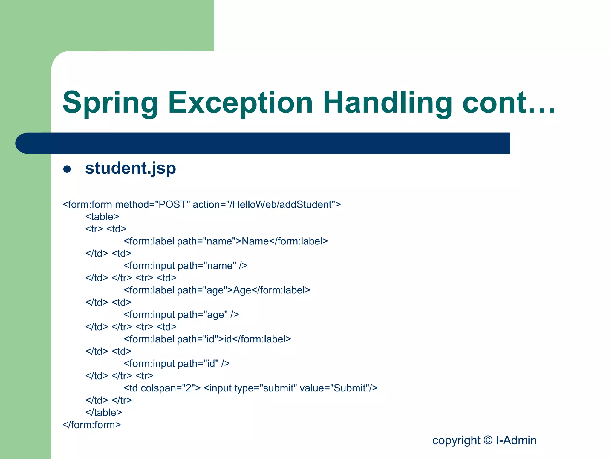 copyright © I-Admin
Spring Exception Handling cont…
 student.jsp
<form:form method="POST" action="/HelloWeb/addStudent">
<table>
<tr> <td>
<form:label path="name">Name</form:label>
</td> <td>
<form:input path="name" />
</td> </tr> <tr> <td>
<form:label path="age">Age</form:label>
</td> <td>
<form:input path="age" />
</td> </tr> <tr> <td>
<form:label path="id">id</form:label>
</td> <td>
<form:input path="id" />
</td> </tr> <tr>
<td colspan="2"> <input type="submit" value="Submit"/>
</td> </tr>
</table>
</form:form>
 