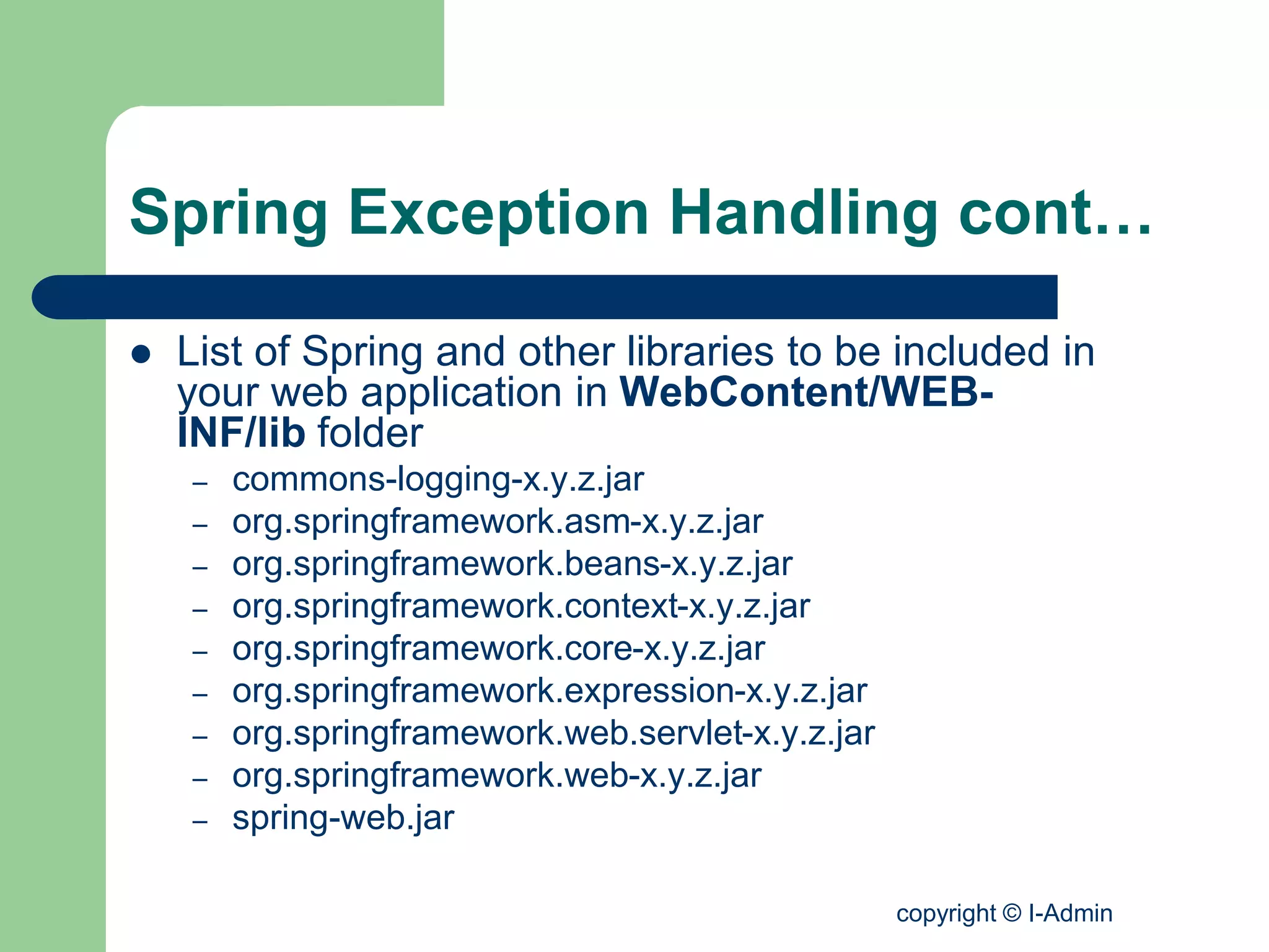 copyright © I-Admin
Spring Exception Handling cont…
 List of Spring and other libraries to be included in
your web application in WebContent/WEB-
INF/lib folder
– commons-logging-x.y.z.jar
– org.springframework.asm-x.y.z.jar
– org.springframework.beans-x.y.z.jar
– org.springframework.context-x.y.z.jar
– org.springframework.core-x.y.z.jar
– org.springframework.expression-x.y.z.jar
– org.springframework.web.servlet-x.y.z.jar
– org.springframework.web-x.y.z.jar
– spring-web.jar
 