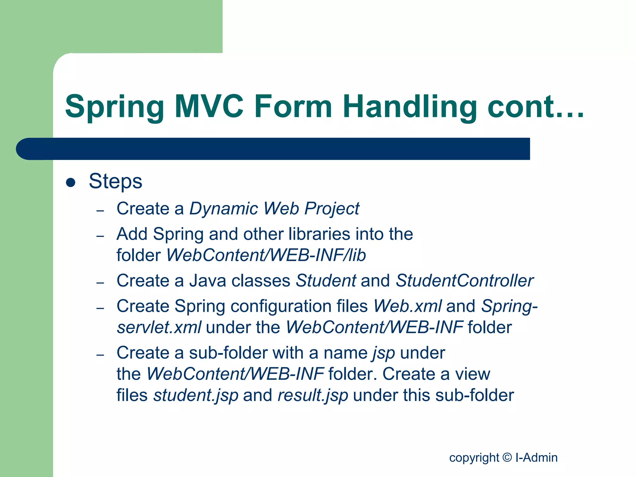 copyright © I-Admin
Spring MVC Form Handling cont…
 Steps
– Create a Dynamic Web Project
– Add Spring and other libraries into the
folder WebContent/WEB-INF/lib
– Create a Java classes Student and StudentController
– Create Spring configuration files Web.xml and Spring-
servlet.xml under the WebContent/WEB-INF folder
– Create a sub-folder with a name jsp under
the WebContent/WEB-INF folder. Create a view
files student.jsp and result.jsp under this sub-folder
 
