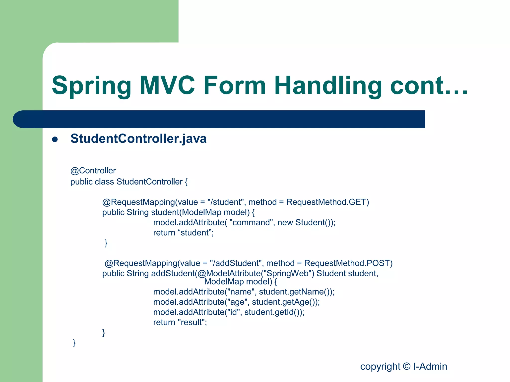 copyright © I-Admin
Spring MVC Form Handling cont…
 StudentController.java
@Controller
public class StudentController {
@RequestMapping(value = "/student", method = RequestMethod.GET)
public String student(ModelMap model) {
model.addAttribute( "command", new Student());
return “student”;
}
@RequestMapping(value = "/addStudent", method = RequestMethod.POST)
public String addStudent(@ModelAttribute("SpringWeb") Student student,
ModelMap model) {
model.addAttribute("name", student.getName());
model.addAttribute("age", student.getAge());
model.addAttribute("id", student.getId());
return "result";
}
}
 