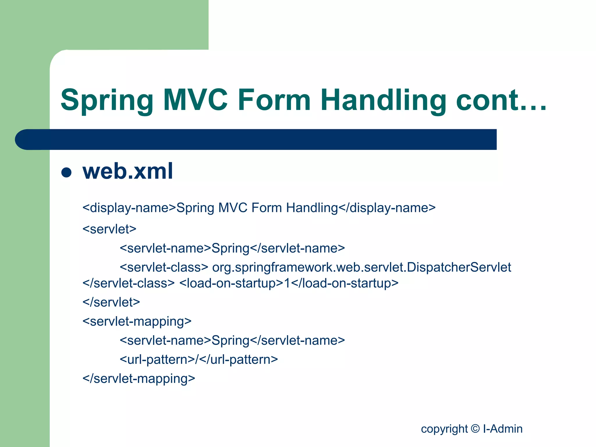 copyright © I-Admin
Spring MVC Form Handling cont…
 web.xml
<display-name>Spring MVC Form Handling</display-name>
<servlet>
<servlet-name>Spring</servlet-name>
<servlet-class> org.springframework.web.servlet.DispatcherServlet
</servlet-class> <load-on-startup>1</load-on-startup>
</servlet>
<servlet-mapping>
<servlet-name>Spring</servlet-name>
<url-pattern>/</url-pattern>
</servlet-mapping>
 