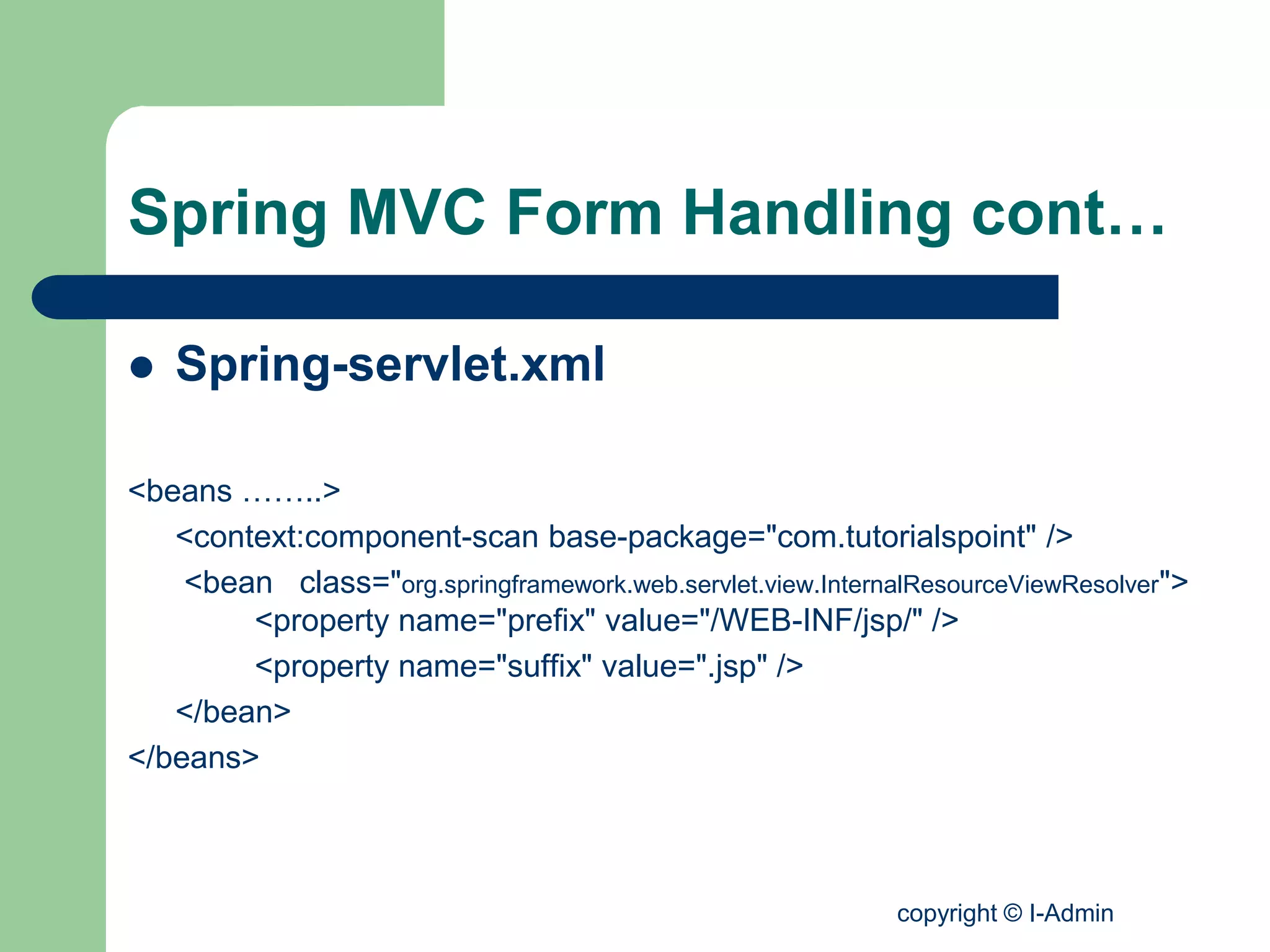 copyright © I-Admin
Spring MVC Form Handling cont…
 Spring-servlet.xml
<beans ……..>
<context:component-scan base-package="com.tutorialspoint" />
<bean class="org.springframework.web.servlet.view.InternalResourceViewResolver">
<property name="prefix" value="/WEB-INF/jsp/" />
<property name="suffix" value=".jsp" />
</bean>
</beans>
 