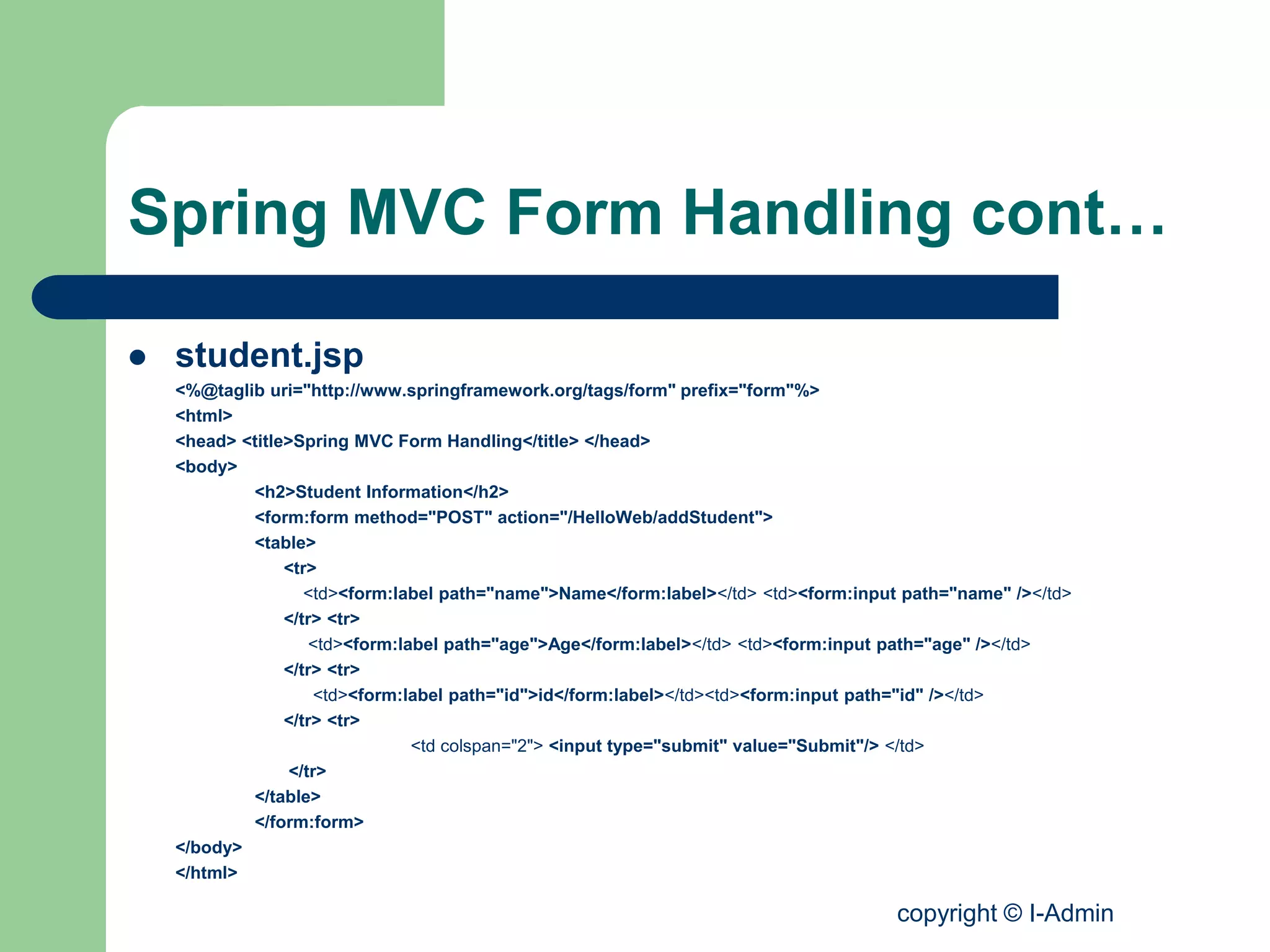 copyright © I-Admin
Spring MVC Form Handling cont…
 student.jsp
<%@taglib uri="http://www.springframework.org/tags/form" prefix="form"%>
<html>
<head> <title>Spring MVC Form Handling</title> </head>
<body>
<h2>Student Information</h2>
<form:form method="POST" action="/HelloWeb/addStudent">
<table>
<tr>
<td><form:label path="name">Name</form:label></td> <td><form:input path="name" /></td>
</tr> <tr>
<td><form:label path="age">Age</form:label></td> <td><form:input path="age" /></td>
</tr> <tr>
<td><form:label path="id">id</form:label></td><td><form:input path="id" /></td>
</tr> <tr>
<td colspan="2"> <input type="submit" value="Submit"/> </td>
</tr>
</table>
</form:form>
</body>
</html>
 