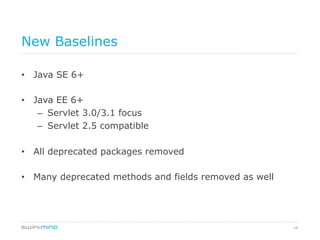 16
New Baselines
•  Java SE 6+
•  Java EE 6+
–  Servlet 3.0/3.1 focus
–  Servlet 2.5 compatible
•  All deprecated packages removed
•  Many deprecated methods and fields removed as well
 
