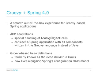 19
Groovy + Spring 4.0
•  A smooth out-of-the-box experience for Groovy-based
Spring applications
•  AOP adaptations
–  special handling of GroovyObject calls
–  consider a Spring application with all components
written in the Groovy language instead of Java
•  Groovy-based bean definitions
–  formerly known as the Bean Builder in Grails
–  now lives alongside Spring's configuration class model
 