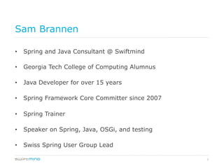 2
Sam Brannen
•  Spring and Java Consultant @ Swiftmind
•  Georgia Tech College of Computing Alumnus
•  Java Developer for over 15 years
•  Spring Framework Core Committer since 2007
•  Spring Trainer
•  Speaker on Spring, Java, OSGi, and testing
•  Swiss Spring User Group Lead
 