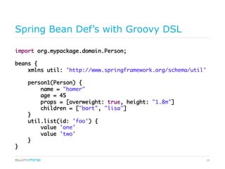 20
Spring Bean Def’s with Groovy DSL
import org.mypackage.domain.Person;	
beans {	
xmlns util: 'http://www.springframework.org/schema/util'	
person1(Person) {	
name = "homer"	
age = 45	
props = [overweight: true, height: "1.8m"]	
children = ["bart", "lisa"]	
}	
util.list(id: 'foo') {	
value 'one'	
value 'two'	
}	
}	
	
 