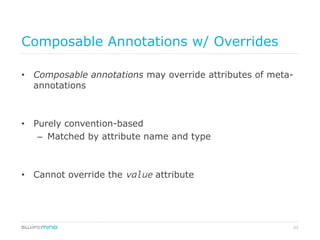23
Composable Annotations w/ Overrides
•  Composable annotations may override attributes of meta-
annotations
•  Purely convention-based
–  Matched by attribute name and type
•  Cannot override the value attribute
 