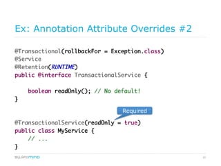 25
Required Annotation Attribute Override
@Transactional(rollbackFor = Exception.class)	
@Service	
@Retention(RUNTIME)	
public @interface TransactionalService {	
	
boolean readOnly(); // No default!	
}	
	
	
@TransactionalService(readOnly = true)	
public class MyService {	
// ...	
}
required
 