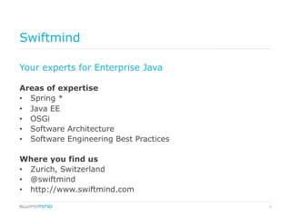 3
Swiftmind
Your experts for Enterprise Java
Areas of expertise
•  Spring *
•  Java EE
•  OSGi
•  Software Architecture
•  Software Engineering Best Practices
Where you find us
•  Zurich, Switzerland
•  @swiftmind
•  http://www.swiftmind.com
 