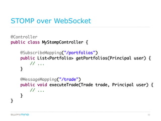 33
STOMP over WebSocket
@Controller	
public class MyStompController {	
	
@SubscribeMapping("/portfolios")	
public List<Portfolio> getPortfolios(Principal user) {	
// ...	
}	
	
@MessageMapping("/trade")	
public void executeTrade(Trade trade, Principal user) {	
// ...	
}	
}	
	
 