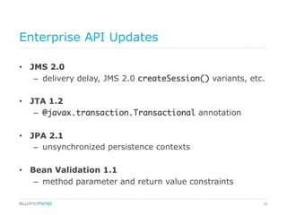 38
Enterprise API Updates
•  JMS 2.0
–  delivery delay, JMS 2.0 createSession() variants, etc.
•  JTA 1.2
–  @javax.transaction.Transactional annotation
•  JPA 2.1
–  unsynchronized persistence contexts
•  Bean Validation 1.1
–  method parameter and return value constraints
 