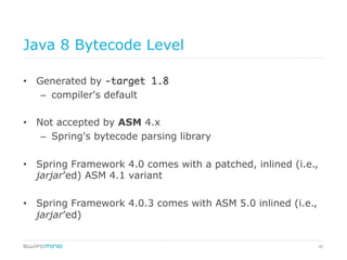 40
Java 8 Bytecode Level
•  Generated by -target 1.8	
–  compiler's default
•  Not accepted by ASM 4.x
–  Spring's bytecode parsing library
•  Spring Framework 4.0 comes with a patched, inlined (i.e.,
jarjar’ed) ASM 4.1 variant
•  Spring Framework 4.0.3 comes with ASM 5.0 inlined (i.e.,
jarjar’ed)
 