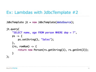 48
Ex: Lambdas with JdbcTemplate #2
JdbcTemplate jt = new JdbcTemplate(dataSource);	
	
jt.query(	
"SELECT name, age FROM person WHERE dep = ?",	
ps -> {	
ps.setString(1, "Sales");	
},	
(rs, rowNum) -> {	
return new Person(rs.getString(1), rs.getInt(2));	
}	
);	
 