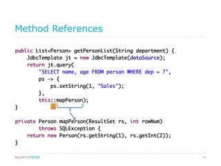 49
Method References
public List<Person> getPersonList(String department) {	
JdbcTemplate jt = new JdbcTemplate(dataSource);	
return jt.query(	
"SELECT name, age FROM person WHERE dep = ?",	
ps -> {	
ps.setString(1, "Sales");	
},	
this::mapPerson);	
}	
	
private Person mapPerson(ResultSet rs, int rowNum)	
throws SQLException {	
return new Person(rs.getString(1), rs.getInt(2));	
}	
	
	
 