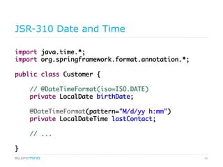 50
JSR-310 Date and Time
import java.time.*;	
import org.springframework.format.annotation.*;	
	
public class Customer {	
	
// @DateTimeFormat(iso=ISO.DATE)	
private LocalDate birthDate;	
	
@DateTimeFormat(pattern="M/d/yy h:mm")	
private LocalDateTime lastContact;	
	
// ...	
	
}	
 