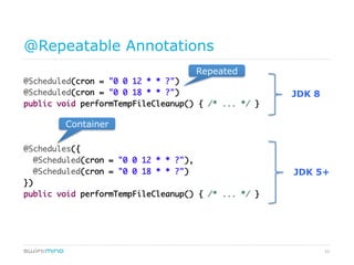 51
@Repeatable Annotations
@Scheduled(cron = "0 0 12 * * ?")	
@Scheduled(cron = "0 0 18 * * ?")	
public void performTempFileCleanup() { /* ... */ }	
	
	
	
@Schedules({	
@Scheduled(cron = "0 0 12 * * ?"),	
@Scheduled(cron = "0 0 18 * * ?")	
})	
public void performTempFileCleanup() { /* ... */ }	
JDK 8
JDK 5+
container
repeated
 