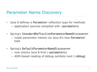 52
Parameter Name Discovery
•  Java 8 defines a Parameter reflection type for methods
–  application sources compiled with –parameters	
•  Spring's StandardReflectionParameterNameDiscoverer	
–  reads parameter names via Java 8's new Parameter
type
•  Spring's DefaultParameterNameDiscoverer	
–  now checks Java 8 first (-parameters)
–  ASM-based reading of debug symbols next (-debug)
 