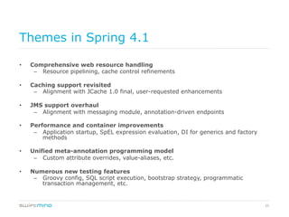 55
Themes in Spring 4.1
•  Comprehensive web resource handling
–  Resource pipelining, cache control refinements
•  Caching support revisited
–  Alignment with JCache 1.0 final, user-requested enhancements
•  JMS support overhaul
–  Alignment with messaging module, annotation-driven endpoints
•  Performance and container improvements
–  Application startup, SpEL expression evaluation, DI for generics and factory
methods
•  Unified meta-annotation programming model
–  Custom attribute overrides, value-aliases, etc.
•  Numerous new testing features
–  Groovy config, SQL script execution, bootstrap strategy, programmatic
transaction management, etc.
 