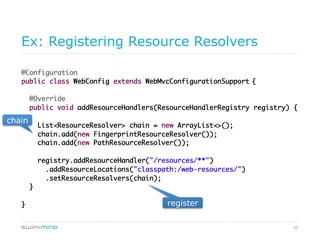 59
Ex: Registering Resource Resolvers
@Configuration	
public class WebConfig extends WebMvcConfigurationSupport {	
	
@Override	
public void addResourceHandlers(ResourceHandlerRegistry 	
registry) {	
	
registry.addResourceHandler("/resources/**")	
.addResourceLocations("classpath:/web-resources/")	
.setResourceResolvers(new FingerprintResourceResolver(),	
new PathResourceResolver());	
}	
	
}	
resolver chain
 