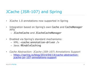 60
JCache (JSR-107) and Spring
•  JCache 1.0 annotations now supported in Spring
•  Integration based on Spring’s own Cache and CacheManager
APIs
–  JCacheCache and JCacheCacheManager	
•  Enabled via Spring’s standard mechanisms:
–  XML: <cache:annotation-driven />	
–  Java: @EnableCaching	
•  Cache Abstraction: JCache (JSR-107) Annotations Support
–  https://spring.io/blog/2014/04/14/cache-abstraction-
jcache-jsr-107-annotations-support
 