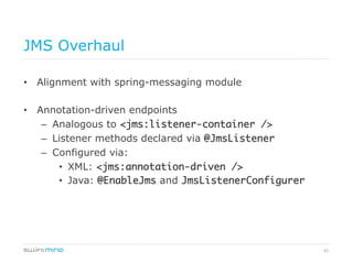 62
JMS Overhaul
•  Alignment with spring-messaging module
•  Annotation-driven endpoints
–  Analogous to <jms:listener-container />
–  Listener methods declared via @JmsListener	
–  Configured via:
•  XML: <jms:annotation-driven />	
•  Java: @EnableJms and JmsListenerConfigurer	
 